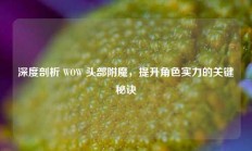 深度剖析 WOW 头部附魔，提升角色实力的关键秘诀