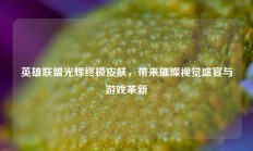 英雄联盟光辉终极皮肤，带来璀璨视觉盛宴与游戏革新