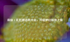 诛仙 3 礼包激活码大全，开启梦幻仙侠之旅