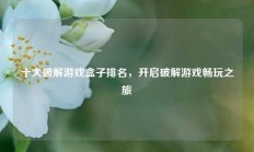 十大破解游戏盒子排名，开启破解游戏畅玩之旅