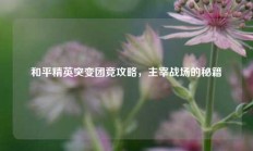 和平精英突变团竞攻略，主宰战场的秘籍