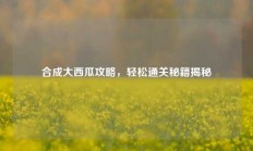 合成大西瓜攻略，轻松通关秘籍揭秘