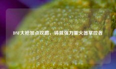 DNF大枪加点攻略，铸就强力重火器掌控者
