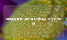 探秘英雄联盟云顶之弈龙魂阵容，东方之力来袭
