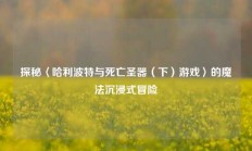 探秘〈哈利波特与死亡圣器（下）游戏〉的魔法沉浸式冒险
