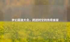 梦幻英雄大会，跨越时空的传奇盛宴