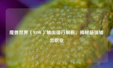 魔兽世界（WOW）输出排行解析，揭秘最强输出职业