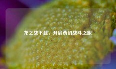 龙之战下载，开启奇幻战斗之旅