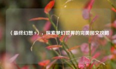 〈最终幻想 9〉，探索梦幻世界的完美图文攻略