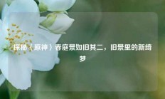 探秘〈原神〉春庭景如旧其二，旧景里的新绮梦