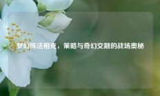 梦幻阵法相克，策略与奇幻交融的战场奥秘