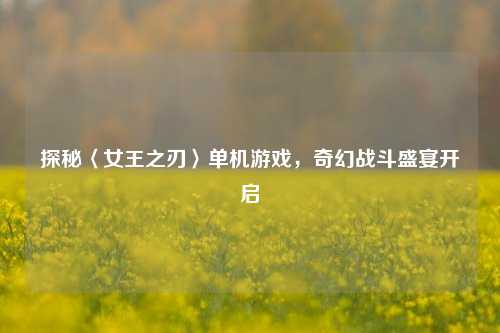 探秘〈女王之刃〉单机游戏，奇幻战斗盛宴开启