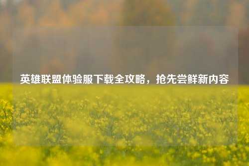 英雄联盟体验服下载全攻略，抢先尝鲜新内容