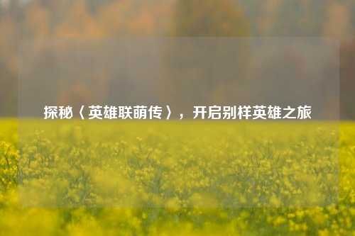 探秘〈英雄联萌传〉，开启别样英雄之旅