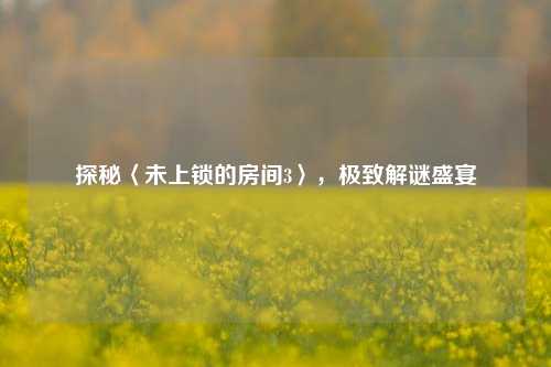 探秘〈未上锁的房间3〉，极致解谜盛宴