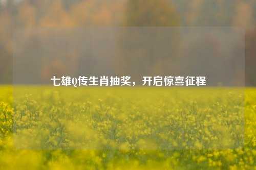 七雄Q传生肖抽奖，开启惊喜征程