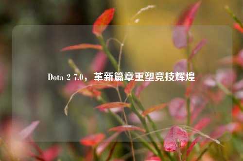 Dota 2 7.0，革新篇章重塑竞技辉煌