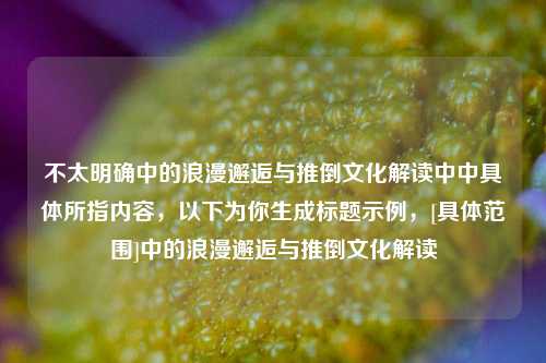 不太明确中的浪漫邂逅与推倒文化解读中中具体所指内容，以下为你生成标题示例，[具体范围]中的浪漫邂逅与推倒文化解读